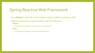 Spring ReactiveWeb Framework
• Uses Reactor under the hood (implementation of Reactive Streams API)
• Reactor extends the implementation with the following:
• Mono:
• Implements Publisher and returns 0 or 1 elements
• Flux:
• Implements Publisher and returns N elements
 