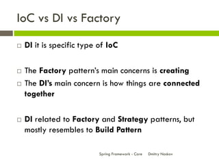 IoC vs DI vs Factory
   DI it is specific type of IoC

   The Factory pattern’s main concerns is creating
   The DI’s main concern is how things are connected
    together

   DI related to Factory and Strategy patterns, but
    mostly resembles to Build Pattern

                           Spring Framework - Core   Dmitry Noskov
 