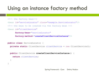 Using an instance factory method
<!-- the factory bean-->
<bean id="serviceLocator" class="example.ServiceLocator"/>
<!-- the bean to be created via the factory bean -->
<bean id="clientService"
         factory-bean="serviceLocator"
         factory-method="createClientServiceInstance"/>


public class ServiceLocator {
    private static ClientService clientService = new ClientService();


    public ClientService createClientServiceInstance() {
        return clientService;
    }
}

                                 Spring Framework - Core   Dmitry Noskov
 