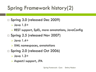 Spring Framework history(2)
   Spring 3.0 (released Dec 2009)
     Java 1.5+
     REST support, SpEL, more annotations, JavaConfig

   Spring 2.5 (released Nov 2007)
     Java 1.4+
     XML namespaces, annotations

   Spring 2.0 (released Oct 2006)
     Java 1.3+
     AspectJ support, JPA

                             Spring Framework - Core   Dmitry Noskov
 