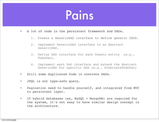 Pains
               •   A lot of code in the persistent framework and DAOs.

                     1.   Create a GenericDAO interface to define generic CRUD.

                     2.   Implement GenericDAO interface to an Abstract
                          GenericDAO.

                     3.   Define DAO interface for each Domain entity     (e.g.,
                          TodoDao).

                     4.   Implement each DAO interface and extend the Abstract
                          GenericDAO for specific DAO (e.g., HibernateTodoDao)

               •   Still some duplicated Code in concrete DAOs.

               •   JPQL is not type-safe query.

               •   Pagination need to handle yourself, and integrated from MVC
                   to persistent layer.

               •   If hybrid databases (ex, MySQL + MongoDB) are required for
                   the system, it’s not easy to have similar design concept in
                   the architecture.



12年5月28日星期⼀一
 
