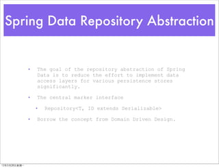 Spring Data Repository Abstraction


               •   The goal of the repository abstraction of Spring
                   Data is to reduce the effort to implement data
                   access layers for various persistence stores
                   significantly.

               •   The central marker interface

                   •   Repository<T, ID extends Serializable>

               •   Borrow the concept from Domain Driven Design.




12年5月28日星期⼀一
 