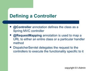 copyright © I-Admin
Defining a Controller
 @Controller annotation defines the class as a
Spring MVC controller
 @RequestMapping annotation is used to map a
URL to either an entire class or a particular handler
method
 DispatcherServlet delegates the request to the
controllers to execute the functionality specific to it
 