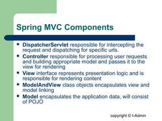 copyright © I-Admin
Spring MVC Components
 DispatcherServlet responsible for intercepting the
request and dispatching for specific urls.
 Controller responsible for processing user requests
and building appropriate model and passes it to the
view for rendering
 View interface represents presentation logic and is
responsible for rendering content
 ModelAndView class objects encapsulates view and
model linking
 Model encapsulates the application data, will consist
of POJO
 