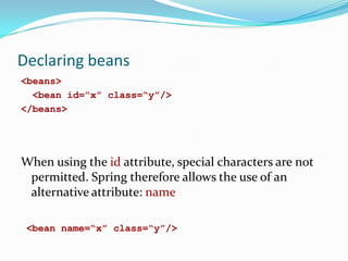 Declaring beans
<beans>
<bean id=“x” class=“y”/>
</beans>

When using the id attribute, special characters are not
permitted. Spring therefore allows the use of an
alternative attribute: name
<bean name=“x” class=“y”/>

 