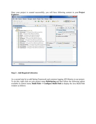 Once your project is created successfully, you will have following content in your Project Explorer: 
Step 2 - Add Required Libraries: 
As a second step let us add Spring Framework and common logging API libraries in our project. To do this, right click on your project name HelloSpring and then follow the following option available in context menu: Build Path -> Configure Build Path to display the Java Build Path window as follows:  