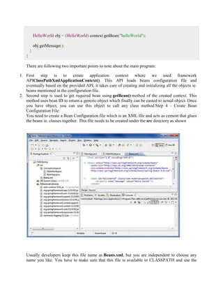 HelloWorld obj = (HelloWorld) context.getBean("helloWorld"); obj.getMessage(); } } There are following two important points to note about the main program: 1. First step is to create application context where we used framework APIClassPathXmlApplicationContext(). This API loads beans configuration file and eventually based on the provided API, it takes care of creating and initializing all the objects ie. beans mentioned in the configuration file. 2. Second step is used to get required bean using getBean() method of the created context. This method uses bean ID to return a generic object which finally can be casted to actual object. Once you have object, you can use this object to call any class method.Step 4 - Create Bean Configuration File: You need to create a Bean Configuration file which is an XML file and acts as cement that glues the beans ie. classes together. This file needs to be created under the src directory as shown Usually developers keep this file name as Beans.xml, but you are independent to choose any name you like. You have to make sure that this file is available in CLASSPATH and use the  