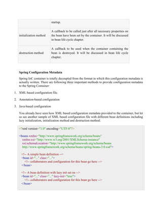 startup. initialization method A callback to be called just after all necessary properties on the bean have been set by the container. It will be discussed in bean life cycle chapter. destruction method A callback to be used when the container containing the bean is destroyed. It will be discussed in bean life cycle chapter. Spring Configuration Metadata Spring IoC container is totally decoupled from the format in which this configuration metadata is actually written. There are following three important methods to provide configuration metadata to the Spring Container: 1. XML based configuration file. 2. Annotation-based configuration 3. Java-based configuration You already have seen how XML based configuration metadata provided to the container, but let us see another sample of XML based configuration file with different bean definitions including lazy initialization, initialization method and destruction method: <?xml version="1.0" encoding="UTF-8"?> <beans xmlns="http://www.springframework.org/schema/beans" xmlns:xsi="http://www.w3.org/2001/XMLSchema-instance" xsi:schemaLocation="http://www.springframework.org/schema/beans http://www.springframework.org/schema/beans/spring-beans-3.0.xsd"> <!-- A simple bean definition --> <bean id="..." class="..."> <!-- collaborators and configuration for this bean go here --> </bean> <!-- A bean definition with lazy init set on --> <bean id="..." class="..." lazy-init="true"> <!-- collaborators and configuration for this bean go here --> </bean>  