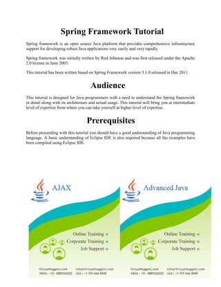 Spring Framework Tutorial Spring framework is an open source Java platform that provides comprehensive infrastructure support for developing robust Java applications very easily and very rapidly. Spring framework was initially written by Rod Johnson and was first released under the Apache 2.0 license in June 2003. This tutorial has been written based on Spring Framework version 3.1.0 released in Dec 2011. 
Audience This tutorial is designed for Java programmers with a need to understand the Spring framework in detail along with its architecture and actual usage. This tutorial will bring you at intermediate level of expertise from where you can take yourself at higher level of expertise. 
Prerequisites Before proceeding with this tutorial you should have a good understanding of Java programming language. A basic understanding of Eclipse IDE is also required because all the examples have been compiled using Eclipse IDE. 
 