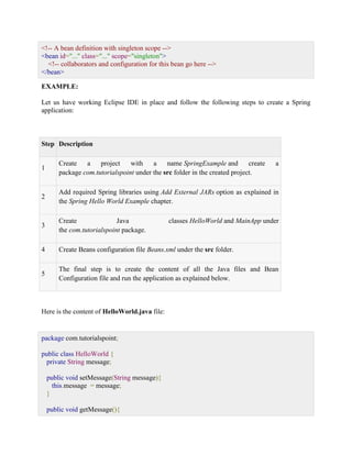 <!-- A bean definition with singleton scope --> <bean id="..." class="..." scope="singleton"> <!-- collaborators and configuration for this bean go here --> </bean> EXAMPLE: Let us have working Eclipse IDE in place and follow the following steps to create a Spring application: Step Description 1 Create a project with a name SpringExample and create a package com.tutorialspoint under the src folder in the created project. 2 Add required Spring libraries using Add External JARs option as explained in the Spring Hello World Example chapter. 3 Create Java classes HelloWorld and MainApp under the com.tutorialspoint package. 4 Create Beans configuration file Beans.xml under the src folder. 5 The final step is to create the content of all the Java files and Bean Configuration file and run the application as explained below. Here is the content of HelloWorld.java file: package com.tutorialspoint; public class HelloWorld { private String message; public void setMessage(String message){ this.message = message; } public void getMessage(){  