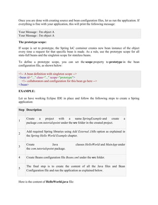 Once you are done with creating source and bean configuration files, let us run the application. If everything is fine with your application, this will print the following message: Your Message : I'm object A Your Message : I'm object A The prototype scope: If scope is set to prototype, the Spring IoC container creates new bean instance of the object every time a request for that specific bean is made. As a rule, use the prototype scope for all state-full beans and the singleton scope for stateless beans. To define a prototype scope, you can set the scope property to prototype in the bean configuration file, as shown below: <!-- A bean definition with singleton scope --> <bean id="..." class="..." scope="prototype"> <!-- collaborators and configuration for this bean go here --> </bean> EXAMPLE: Let us have working Eclipse IDE in place and follow the following steps to create a Spring application: Step Description 1 Create a project with a name SpringExample and create a package com.tutorialspoint under the src folder in the created project. 2 Add required Spring libraries using Add External JARs option as explained in the Spring Hello World Example chapter. 3 Create Java classes HelloWorld and MainApp under the com.tutorialspoint package. 4 Create Beans configuration file Beans.xml under the src folder. 5 The final step is to create the content of all the Java files and Bean Configuration file and run the application as explained below. Here is the content of HelloWorld.java file:  
