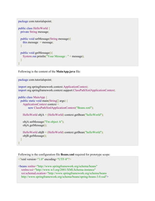 package com.tutorialspoint; public class HelloWorld { private String message; public void setMessage(String message){ this.message = message; } public void getMessage(){ System.out.println("Your Message : " + message); } } Following is the content of the MainApp.java file: package com.tutorialspoint; import org.springframework.context.ApplicationContext; import org.springframework.context.support.ClassPathXmlApplicationContext; public class MainApp { public static void main(String[] args) { ApplicationContext context = new ClassPathXmlApplicationContext("Beans.xml"); HelloWorld objA = (HelloWorld) context.getBean("helloWorld"); objA.setMessage("I'm object A"); objA.getMessage(); HelloWorld objB = (HelloWorld) context.getBean("helloWorld"); objB.getMessage(); } } Following is the configuration file Beans.xml required for prototype scope: <?xml version="1.0" encoding="UTF-8"?> <beans xmlns="http://www.springframework.org/schema/beans" xmlns:xsi="http://www.w3.org/2001/XMLSchema-instance" xsi:schemaLocation="http://www.springframework.org/schema/beans http://www.springframework.org/schema/beans/spring-beans-3.0.xsd">  