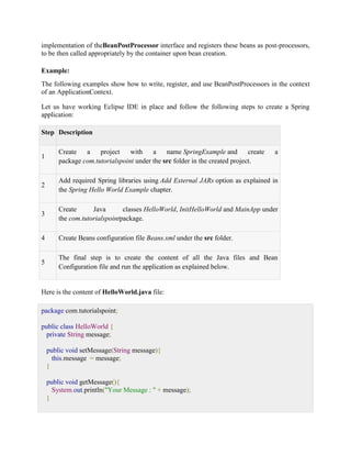 implementation of theBeanPostProcessor interface and registers these beans as post-processors, to be then called appropriately by the container upon bean creation. Example: The following examples show how to write, register, and use BeanPostProcessors in the context of an ApplicationContext. Let us have working Eclipse IDE in place and follow the following steps to create a Spring application: Step Description 1 Create a project with a name SpringExample and create a package com.tutorialspoint under the src folder in the created project. 2 Add required Spring libraries using Add External JARs option as explained in the Spring Hello World Example chapter. 3 Create Java classes HelloWorld, InitHelloWorld and MainApp under the com.tutorialspointpackage. 4 Create Beans configuration file Beans.xml under the src folder. 5 The final step is to create the content of all the Java files and Bean Configuration file and run the application as explained below. Here is the content of HelloWorld.java file: package com.tutorialspoint; public class HelloWorld { private String message; public void setMessage(String message){ this.message = message; } public void getMessage(){ System.out.println("Your Message : " + message); }  
