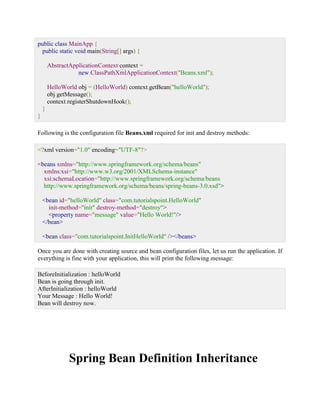 public class MainApp { public static void main(String[] args) { AbstractApplicationContext context = new ClassPathXmlApplicationContext("Beans.xml"); HelloWorld obj = (HelloWorld) context.getBean("helloWorld"); obj.getMessage(); context.registerShutdownHook(); } } Following is the configuration file Beans.xml required for init and destroy methods: <?xml version="1.0" encoding="UTF-8"?> <beans xmlns="http://www.springframework.org/schema/beans" xmlns:xsi="http://www.w3.org/2001/XMLSchema-instance" xsi:schemaLocation="http://www.springframework.org/schema/beans http://www.springframework.org/schema/beans/spring-beans-3.0.xsd"> <bean id="helloWorld" class="com.tutorialspoint.HelloWorld" init-method="init" destroy-method="destroy"> <property name="message" value="Hello World!"/> </bean> <bean class="com.tutorialspoint.InitHelloWorld" /></beans> Once you are done with creating source and bean configuration files, let us run the application. If everything is fine with your application, this will print the following message: BeforeInitialization : helloWorld Bean is going through init. AfterInitialization : helloWorld Your Message : Hello World! Bean will destroy now. 
Spring Bean Definition Inheritance  