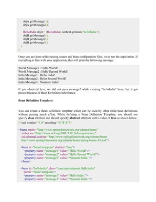 objA.getMessage1(); objA.getMessage2(); HelloIndia objB = (HelloIndia) context.getBean("helloIndia"); objB.getMessage1(); objB.getMessage2(); objB.getMessage3(); } } Once you are done with creating source and bean configuration files, let us run the application. If everything is fine with your application, this will print the following message: World Message1 : Hello World! World Message2 : Hello Second World! India Message1 : Hello India! India Message2 : Hello Second World! India Message3 : Namaste India! If you observed here, we did not pass message2 while creating "helloIndia" bean, but it got passed because of Bean Definition Inheritance. Bean Definition Template: 
You can create a Bean definition template which can be used by other child bean definitions without putting much effort. While defining a Bean Definition Template, you should not specify class attribute and should specify abstract attribute with a value of true as shown below: <?xml version="1.0" encoding="UTF-8"?> <beans xmlns="http://www.springframework.org/schema/beans" xmlns:xsi="http://www.w3.org/2001/XMLSchema-instance" xsi:schemaLocation="http://www.springframework.org/schema/beans http://www.springframework.org/schema/beans/spring-beans-3.0.xsd"> <bean id="beanTeamplate" abstract="true"> <property name="message1" value="Hello World!"/> <property name="message2" value="Hello Second World!"/> <property name="message3" value="Namaste India!"/> </bean> <bean id="helloIndia" class="com.tutorialspoint.HelloIndia" parent="beanTeamplate"> <property name="message1" value="Hello India!"/> <property name="message3" value="Namaste India!"/>  
