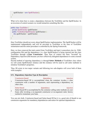 spellChecker = new SpellChecker(); } } What we've done here is create a dependency between the TextEditor and the SpellChecker. In an inversion of control scenario we would instead do something like this: public class TextEditor { private SpellChecker spellChecker; public TextEditor(SpellChecker spellChecker) { this.spellChecker = spellChecker; } } Here TextEditor should not worry about SpellChecker implementation. The SpellChecker will be implemented independently and will be provided to TextEditor at the time of TextEditor instantiation and this entire procedure is controlled by the Spring Framework. Here, we have removed the total control from TextEditor and kept it somewhere else (ie. XML configuration file) and the dependency ( ie. class SpellChecker) is being injected into the class TextEditor through a Class Constructor. Thus flow of control has been "inverted" by Dependency Injection (DI) because you have effectively delegated dependances to some external system. Second method of injecting dependency is through Setter Methods of TextEditor class where we will create SpellChecker instance and this instance will be used to call setter methods to initialize TextEditor's properties. Thus, DI exists in two major variants and following two sub-chapters will cover both of them with examples: S.N. Dependency Injection Type & Description 1 Constructor-based dependency injection Constructor-based DI is accomplished when the container invokes a class constructor with a number of arguments, each representing a dependency on other class. 2 Setter-based dependency injection Setter-based DI is accomplished by the container calling setter methods on your beans after invoking a no-argument constructor or no-argument static factory method to instantiate your bean. You can mix both, Constructor-based and Setter-based DI but it is a good rule of thumb to use constructor arguments for mandatory dependencies and setters for optional dependencies.  