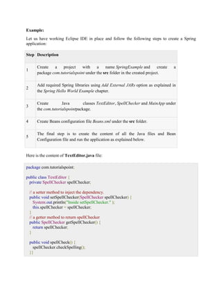 Example: Let us have working Eclipse IDE in place and follow the following steps to create a Spring application: Step Description 1 Create a project with a name SpringExample and create a package com.tutorialspoint under the src folder in the created project. 2 Add required Spring libraries using Add External JARs option as explained in the Spring Hello World Example chapter. 3 Create Java classes TextEditor, SpellChecker and MainApp under the com.tutorialspointpackage. 4 Create Beans configuration file Beans.xml under the src folder. 5 The final step is to create the content of all the Java files and Bean Configuration file and run the application as explained below. Here is the content of TextEditor.java file: package com.tutorialspoint; public class TextEditor { private SpellChecker spellChecker; // a setter method to inject the dependency. public void setSpellChecker(SpellChecker spellChecker) { System.out.println("Inside setSpellChecker." ); this.spellChecker = spellChecker; } // a getter method to return spellChecker public SpellChecker getSpellChecker() { return spellChecker; } public void spellCheck() { spellChecker.checkSpelling(); }}  