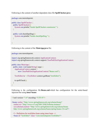 Following is the content of another dependent class file SpellChecker.java: package com.tutorialspoint; public class SpellChecker { public SpellChecker(){ System.out.println("Inside SpellChecker constructor." ); } public void checkSpelling(){ System.out.println("Inside checkSpelling." ); } } Following is the content of the MainApp.java file: package com.tutorialspoint; import org.springframework.context.ApplicationContext; import org.springframework.context.support.ClassPathXmlApplicationContext; public class MainApp { public static void main(String[] args) { ApplicationContext context = new ClassPathXmlApplicationContext("Beans.xml"); TextEditor te = (TextEditor) context.getBean("textEditor"); te.spellCheck(); } } Following is the configuration file Beans.xml which has configuration for the setter-based injection but using inner beans: <?xml version="1.0" encoding="UTF-8"?> <beans xmlns="http://www.springframework.org/schema/beans" xmlns:xsi="http://www.w3.org/2001/XMLSchema-instance" xsi:schemaLocation="http://www.springframework.org/schema/beans http://www.springframework.org/schema/beans/spring-beans-3.0.xsd"> <!-- Definition for textEditor bean using inner bean --> <bean id="textEditor" class="com.tutorialspoint.TextEditor">  