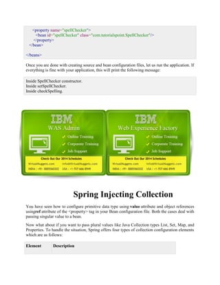 <property name="spellChecker"> <bean id="spellChecker" class="com.tutorialspoint.SpellChecker"/> </property> </bean> </beans> Once you are done with creating source and bean configuration files, let us run the application. If everything is fine with your application, this will print the following message: Inside SpellChecker constructor. Inside setSpellChecker. Inside checkSpelling. 
Spring Injecting Collection You have seen how to configure primitive data type using value attribute and object references usingref attribute of the <property> tag in your Bean configuration file. Both the cases deal with passing singular value to a bean. Now what about if you want to pass plural values like Java Collection types List, Set, Map, and Properties. To handle the situation, Spring offers four types of collection configuration elements which are as follows: Element Description  