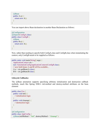 @Bean public A a() { return new A(); } } You can import above Bean declaration in another Bean Declaration as follows: @Configuration @Import(ConfigA.class) public class ConfigB { @Bean public B a() { return new A(); } } Now, rather than needing to specify both ConfigA.class and ConfigB.class when instantiating the context, only ConfigB needs to be supplied as follows: public static void main(String[] args) { ApplicationContext ctx = new AnnotationConfigApplicationContext(ConfigB.class); // now both beans A and B will be available... A a = ctx.getBean(A.class); B b = ctx.getBean(B.class); } Lifecycle Callbacks: The @Bean annotation supports specifying arbitrary initialization and destruction callback methods, much like Spring XML's init-method and destroy-method attributes on the bean element: public class Foo { public void init() { // initialization logic } public void cleanup() { // destruction logic } } @Configuration public class AppConfig { @Bean(initMethod = "init", destroyMethod = "cleanup" )  