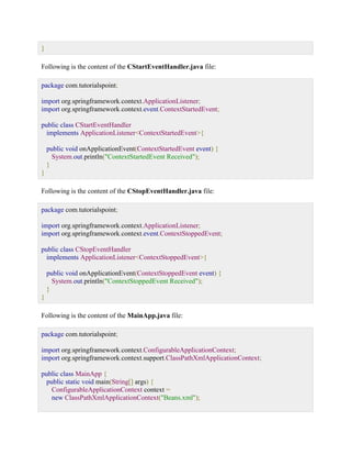 } Following is the content of the CStartEventHandler.java file: package com.tutorialspoint; import org.springframework.context.ApplicationListener; import org.springframework.context.event.ContextStartedEvent; public class CStartEventHandler implements ApplicationListener<ContextStartedEvent>{ public void onApplicationEvent(ContextStartedEvent event) { System.out.println("ContextStartedEvent Received"); } } Following is the content of the CStopEventHandler.java file: package com.tutorialspoint; import org.springframework.context.ApplicationListener; import org.springframework.context.event.ContextStoppedEvent; public class CStopEventHandler implements ApplicationListener<ContextStoppedEvent>{ public void onApplicationEvent(ContextStoppedEvent event) { System.out.println("ContextStoppedEvent Received"); } } Following is the content of the MainApp.java file: package com.tutorialspoint; import org.springframework.context.ConfigurableApplicationContext; import org.springframework.context.support.ClassPathXmlApplicationContext; public class MainApp { public static void main(String[] args) { ConfigurableApplicationContext context = new ClassPathXmlApplicationContext("Beans.xml");  