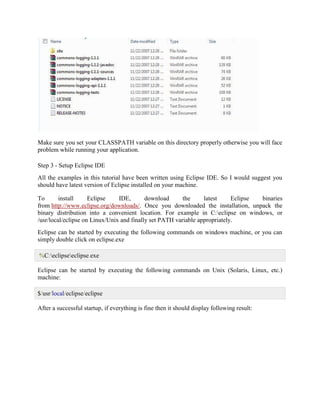 Make sure you set your CLASSPATH variable on this directory properly otherwise you will face problem while running your application. Step 3 - Setup Eclipse IDE All the examples in this tutorial have been written using Eclipse IDE. So I would suggest you should have latest version of Eclipse installed on your machine. To install Eclipse IDE, download the latest Eclipse binaries from http://www.eclipse.org/downloads/. Once you downloaded the installation, unpack the binary distribution into a convenient location. For example in C:eclipse on windows, or /usr/local/eclipse on Linux/Unix and finally set PATH variable appropriately. Eclipse can be started by executing the following commands on windows machine, or you can simply double click on eclipse.exe %C:eclipseeclipse.exe Eclipse can be started by executing the following commands on Unix (Solaris, Linux, etc.) machine: $/usr/local/eclipse/eclipse After a successful startup, if everything is fine then it should display following result:  