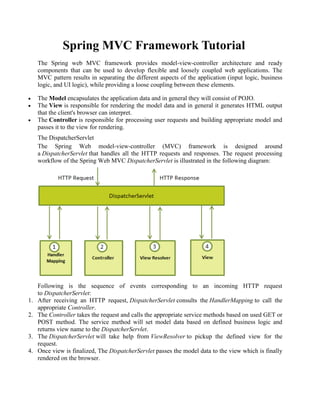 Spring MVC Framework Tutorial The Spring web MVC framework provides model-view-controller architecture and ready components that can be used to develop flexible and loosely coupled web applications. The MVC pattern results in separating the different aspects of the application (input logic, business logic, and UI logic), while providing a loose coupling between these elements.  The Model encapsulates the application data and in general they will consist of POJO.  The View is responsible for rendering the model data and in general it generates HTML output that the client's browser can interpret.  The Controller is responsible for processing user requests and building appropriate model and passes it to the view for rendering. The DispatcherServlet The Spring Web model-view-controller (MVC) framework is designed around a DispatcherServlet that handles all the HTTP requests and responses. The request processing workflow of the Spring Web MVC DispatcherServlet is illustrated in the following diagram: 
Following is the sequence of events corresponding to an incoming HTTP request to DispatcherServlet: 1. After receiving an HTTP request, DispatcherServlet consults the HandlerMapping to call the appropriate Controller. 2. The Controller takes the request and calls the appropriate service methods based on used GET or POST method. The service method will set model data based on defined business logic and returns view name to the DispatcherServlet. 3. The DispatcherServlet will take help from ViewResolver to pickup the defined view for the request. 4. Once view is finalized, The DispatcherServlet passes the model data to the view which is finally rendered on the browser.  