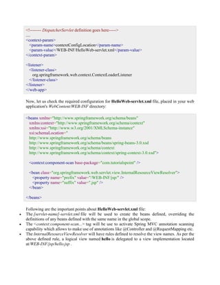 <!-------- DispatcherServlet definition goes here-----> .... <context-param> <param-name>contextConfigLocation</param-name> <param-value>/WEB-INF/HelloWeb-servlet.xml</param-value> </context-param> <listener> <listener-class> org.springframework.web.context.ContextLoaderListener </listener-class> </listener> </web-app> Now, let us check the required configuration for HelloWeb-servlet.xml file, placed in your web application's WebContent/WEB-INF directory: <beans xmlns="http://www.springframework.org/schema/beans" xmlns:context="http://www.springframework.org/schema/context" xmlns:xsi="http://www.w3.org/2001/XMLSchema-instance" xsi:schemaLocation=" http://www.springframework.org/schema/beans http://www.springframework.org/schema/beans/spring-beans-3.0.xsd http://www.springframework.org/schema/context http://www.springframework.org/schema/context/spring-context-3.0.xsd"> <context:component-scan base-package="com.tutorialspoint" /> <bean class="org.springframework.web.servlet.view.InternalResourceViewResolver"> <property name="prefix" value="/WEB-INF/jsp/" /> <property name="suffix" value=".jsp" /> </bean> </beans> Following are the important points about HelloWeb-servlet.xml file:  The [servlet-name]-servlet.xml file will be used to create the beans defined, overriding the definitions of any beans defined with the same name in the global scope.  The <context:component-scan...> tag will be use to activate Spring MVC annotation scanning capability which allows to make use of annotations like @Controller and @RequestMapping etc.  The InternalResourceViewResolver will have rules defined to resolve the view names. As per the above defined rule, a logical view named hello is delegated to a view implementation located at/WEB-INF/jsp/hello.jsp .  