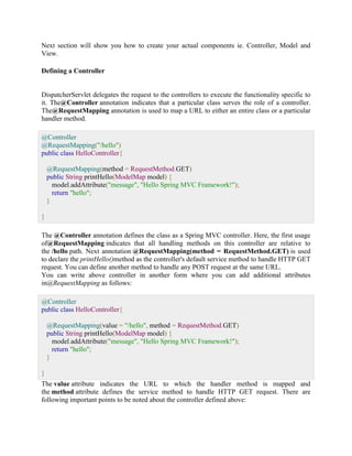 Next section will show you how to create your actual components ie. Controller, Model and View. Defining a Controller 
DispatcherServlet delegates the request to the controllers to execute the functionality specific to it. The@Controller annotation indicates that a particular class serves the role of a controller. The@RequestMapping annotation is used to map a URL to either an entire class or a particular handler method. @Controller @RequestMapping("/hello") public class HelloController{ @RequestMapping(method = RequestMethod.GET) public String printHello(ModelMap model) { model.addAttribute("message", "Hello Spring MVC Framework!"); return "hello"; } } The @Controller annotation defines the class as a Spring MVC controller. Here, the first usage of@RequestMapping indicates that all handling methods on this controller are relative to the /hello path. Next annotation @RequestMapping(method = RequestMethod.GET) is used to declare the printHello()method as the controller's default service method to handle HTTP GET request. You can define another method to handle any POST request at the same URL. You can write above controller in another form where you can add additional attributes in@RequestMapping as follows: @Controller public class HelloController{ @RequestMapping(value = "/hello", method = RequestMethod.GET) public String printHello(ModelMap model) { model.addAttribute("message", "Hello Spring MVC Framework!"); return "hello"; } } The value attribute indicates the URL to which the handler method is mapped and the method attribute defines the service method to handle HTTP GET request. There are following important points to be noted about the controller defined above:  