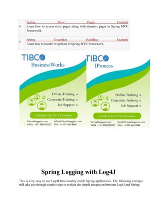 4 Spring Static Pages Example Learn how to access static pages along with dynamic pages in Spring MVC Framework. 5 Spring Exception Handling Example Learn how to handle exceptions in Spring MVC Framework. 
Spring Logging with Log4J This is very easy to use Log4J functionality inside Spring applications. The following example will take you through simple steps to explain the simple integration between Log4J and Spring.  