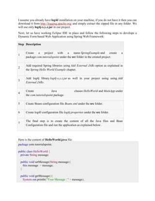 I assume you already have log4J installation on your machine, if you do not have it then you can download it from http://logging.apache.org/ and simply extract the zipped file in any folder. We will use only log4j-x.y.z.jar in our project. Next, let us have working Eclipse IDE in place and follow the following steps to develope a Dynamic Form based Web Application using Spring Web Framework: Step Description 1 Create a project with a name SpringExample and create a package com.tutorialspoint under the src folder in the created project. 2 Add required Spring libraries using Add External JARs option as explained in the Spring Hello World Example chapter. 3 Add log4j library log4j-x.y.z.jar as well in your project using using Add External JARs. 4 Create Java classes HelloWorld and MainApp under the com.tutorialspoint package. 5 Create Beans configuration file Beans.xml under the src folder. 6 Create log4J configuration file log4j.properties under the src folder. 7 The final step is to create the content of all the Java files and Bean Configuration file and run the application as explained below. Here is the content of HelloWorld.java file: package com.tutorialspoint; public class HelloWorld { private String message; public void setMessage(String message){ this.message = message; } public void getMessage(){ System.out.println("Your Message : " + message);  