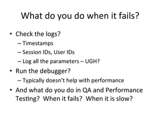 What	
  do	
  you	
  do	
  when	
  it	
  fails?	
  
•  Check	
  the	
  logs?	
  
– Timestamps	
  
– Session	
  IDs,	
  User	
  IDs	
  
– Log	
  all	
  the	
  parameters	
  –	
  UGH?	
  
•  Run	
  the	
  debugger?	
  	
  
– Typically	
  doesn’t	
  help	
  with	
  performance	
  
•  And	
  what	
  do	
  you	
  do	
  in	
  QA	
  and	
  Performance	
  
TesCng?	
  	
  When	
  it	
  fails?	
  	
  When	
  it	
  is	
  slow?	
  
 