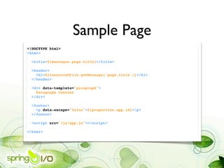 Sample Page
<!DOCTYPE html>
<html>
   
  <title>${messages.page.title}</title>
       
  <header>
    <h1>${resourceUtils.getMessage('page.title')}</h1>
  </header>

    <div data-template="paragraph">
      Paragraph Content
    </div>
 
    <footer>
      <p data-escape="false">${properties.app.id}</p>
    </footer>

  <script src="/js/app.js"></script>

</html>
 