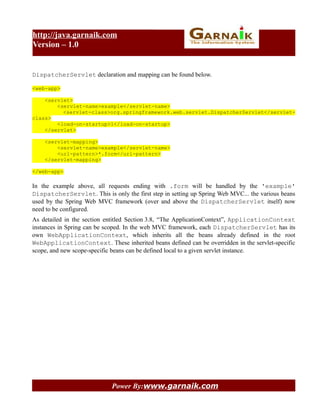 http://java.garnaik.com
Version – 1.0


DispatcherServlet declaration and mapping can be found below.

<web-app>

    <servlet>
        <servlet-name>example</servlet-name>
          <servlet-class>org.springframework.web.servlet.DispatcherServlet</servlet-
class>
        <load-on-startup>1</load-on-startup>
    </servlet>

    <servlet-mapping>
        <servlet-name>example</servlet-name>
        <url-pattern>*.form</url-pattern>
    </servlet-mapping>

</web-app>

In the example above, all requests ending with .form will be handled by the 'example'
DispatcherServlet. This is only the first step in setting up Spring Web MVC... the various beans
used by the Spring Web MVC framework (over and above the DispatcherServlet itself) now
need to be configured.
As detailed in the section entitled Section 3.8, “The ApplicationContext”, ApplicationContext
instances in Spring can be scoped. In the web MVC framework, each DispatcherServlet has its
own WebApplicationContext, which inherits all the beans already defined in the root
WebApplicationContext. These inherited beans defined can be overridden in the servlet-specific
scope, and new scope-specific beans can be defined local to a given servlet instance.




                             Power By:www.garnaik.com
 