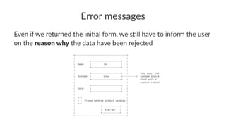 Error messages
Even if we returned the ini.al form, we s.ll have to inform the user
on the reason why the data have been rejected
+--------------------------------------+
| |
| +----------------------+ |
| Name: | Jon | |
| +----------------------+ |
| |
| +----------------------+ | "Hey user, the
| Surname: | snow <----------+ surname should
| +----------------------+ | start with a
| | capital letter"
| +----------------------+ |
| Date: | | |
| +----------------------+ |
| |
| +-+ |
| | | Please send me product updates |
| +-+ |
| +-------------+ |
| | Sign-up! | |
| +-------------+ |
+--------------------------------------+
 