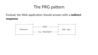 The PRG pa*ern
Instead, the Web applica1on should answer with a redirect
response
+--------------+ +--------------+
| +------- POST --------> |
| Browser | | Web app |
| <--- 3xx REDIRECT ----+ |
+--------------+ +--------------+
 