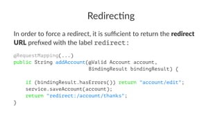 Redirec'ng
In order to force a redirect, it is suﬃcient to return the redirect
URL preﬁxed with the label redirect:
@RequestMapping(...)
public String addAccount(@Valid Account account,
BindingResult bindingResult) {
if (bindingResult.hasErrors()) return "account/edit";
service.saveAccount(account);
return "redirect:/account/thanks";
}
 