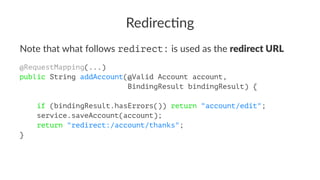 Redirec'ng
Note that what follows redirect: is used as the redirect URL
@RequestMapping(...)
public String addAccount(@Valid Account account,
BindingResult bindingResult) {
if (bindingResult.hasErrors()) return "account/edit";
service.saveAccount(account);
return "redirect:/account/thanks";
}
 