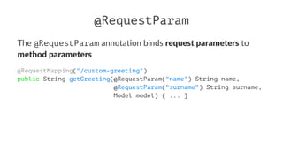 @RequestParam
The @RequestParam annota)on binds request parameters to
method parameters
@RequestMapping("/custom-greeting")
public String getGreeting(@RequestParam("name") String name,
@RequestParam("surname") String surname,
Model model) { ... }
 