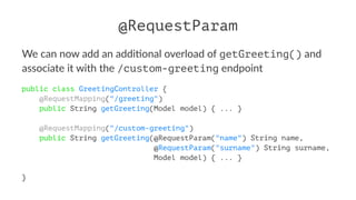 @RequestParam
We can now add an addi+onal overload of getGreeting() and
associate it with the /custom-greeting endpoint
public class GreetingController {
@RequestMapping("/greeting")
public String getGreeting(Model model) { ... }
@RequestMapping("/custom-greeting")
public String getGreeting(@RequestParam("name") String name,
@RequestParam("surname") String surname,
Model model) { ... }
}
 