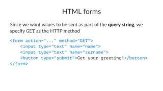HTML forms
Since we want values to be sent as part of the query string, we
specify GET as the HTTP method
<form action="..." method="GET">
<input type="text" name="name">
<input type="text" name="surname">
<button type="submit">Get your greeting!</button>
</form>
 