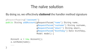 The naïve solu-on
By doing so, we eﬀec/vely clu$ered the handler method signature
@RequestMapping("/account")
public String addAccount(@RequestParam("name") String name,
@RequestParam("surname") String surname,
@RequestParam("email") String email,
@RequestParam("birthday") Date birthday,
Model model) {
Account a = new Account();
a.setName(name);
...
}
 