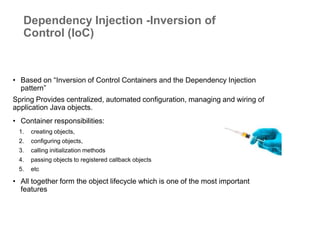 • Based on “Inversion of Control Containers and the Dependency Injection
pattern”
Spring Provides centralized, automated configuration, managing and wiring of
application Java objects.
• Container responsibilities:
1. creating objects,
2. configuring objects,
3. calling initialization methods
4. passing objects to registered callback objects
5. etc
• All together form the object lifecycle which is one of the most important
features
Dependency Injection -Inversion of
Control (IoC)
 