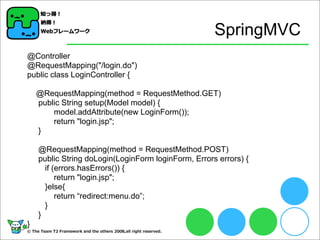 SpringMVC
@Controller
@RequestMapping("/login.do")
public class LoginController {
@RequestMapping(method = RequestMethod.GET)
public String setup(Model model) {
model.addAttribute(new LoginForm());
return "login.jsp";
}
@RequestMapping(method = RequestMethod.POST)
public String doLogin(LoginForm loginForm, Errors errors) {
if (errors.hasErrors()) {
return "login.jsp";
}else{
return “redirect:menu.do”;
}
}
}
 