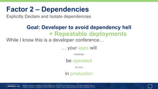 Unless otherwise indicated, these slides are © 2013 -2015 Pivotal Software, Inc. and licensed under a
Creative Commons Attribution-NonCommercial license: http://creativecommons.org/licenses/by-nc/3.0/
Explicitly Declare and Isolate dependencies
Factor 2 – Dependencies
Goal: Developer to avoid dependency hell
While I know this is a developer conference…
… your apps will
(hopefully)
be operated
(by you)
in production
+ Repeatable deployments
 