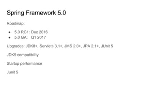 Spring Framework 5.0
Roadmap:
● 5.0 RC1: Dec 2016
● 5.0 GA: Q1 2017
Upgrades: JDK8+, Servlets 3.1+, JMS 2.0+, JPA 2.1+, JUnit 5
JDK9 compatibility
Startup performance
Junit 5
 