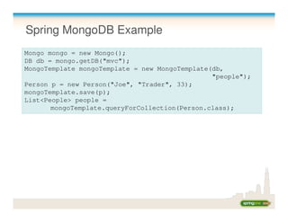 Spring MongoDB Example
Mongo mongo = new Mongo();
DB db = mongo.getDB("mvc");
MongoTemplate mongoTemplate = new MongoTemplate(db,
                                                "people");
Person p = new Person("Joe", "Trader", 33);
mongoTemplate.save(p);
List<People> people =
       mongoTemplate.queryForCollection(Person.class);
 