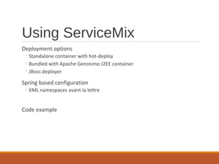 Using ServiceMix
Deployment options

◦ Standalone container with hot-deploy
◦ Bundled with Apache Geronimo J2EE container
◦ JBoss deployer

Spring based configuration

◦ XML namespaces avant la lettre

Code example

 