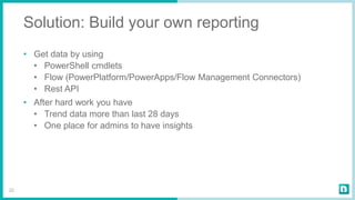 Solution: Build your own reporting
• Get data by using
• PowerShell cmdlets
• Flow (PowerPlatform/PowerApps/Flow Management Connectors)
• Rest API
• After hard work you have
• Trend data more than last 28 days
• One place for admins to have insights
22
 