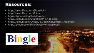 Resources:
• http://dev.office.com/SharePoint
• http://dev.office.com/fabric
• https://facebook.github.io/react/
• https://github.com/SharePoint/PnP-JS-Core
• https://github.com/OfficeDev/TrainingContent/SharePoint
• http://github.com/SPDoctor/SPFXShoppingList
Bingle
 